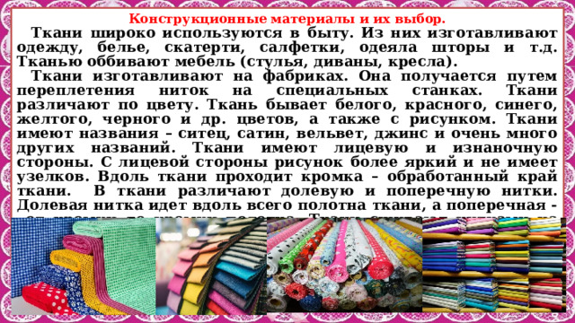 Конструкционные материалы и их выбор. Ткани широко используются в быту. Из них изготавливают одежду, белье, скатерти, салфетки, одеяла шторы и т.д. Тканью оббивают мебель (стулья, диваны, кресла). Ткани изготавливают на фабриках. Она получается путем переплетения ниток на специальных станках. Ткани различают по цвету. Ткань бывает белого, красного, синего, желтого, черного и др. цветов, а также с рисунком. Ткани имеют названия – ситец, сатин, вельвет, джинс и очень много других названий. Ткани имеют лицевую и изнаночную стороны. С лицевой стороны рисунок более яркий и не имеет узелков. Вдоль ткани проходит кромка – обработанный край ткани. В ткани различают долевую и поперечную нитки. Долевая нитка идет вдоль всего полотна ткани, а поперечная - от кромки до кромки полотна. Ткани сшивают нитками на швейной машине и вручную. Их можно склеить клеем, стирать, гладить утюгом. 