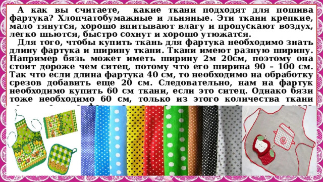 А как вы считаете, какие ткани подходят для пошива фартука? Хлопчатобумажные и льняные. Эти ткани крепкие, мало тянутся, хорошо впитывают влагу и пропускают воздух, легко шьются, быстро сохнут и хорошо утюжатся. Для того, чтобы купить ткань для фартука необходимо знать длину фартука и ширину ткани. Ткани имеют разную ширину. Например бязь может иметь ширину 2м 20см, поэтому она стоит дороже чем ситец, потому что его ширина 90 – 100 см. Так что если длина фартука 40 см, то необходимо на обработку срезов добавить еще 20 см. Следовательно, нам на фартук необходимо купить 60 см ткани, если это ситец. Однако бязи тоже необходимо 60 см, только из этого количества ткани получится два фартука, так как ширина ткани в два раза больше. 
