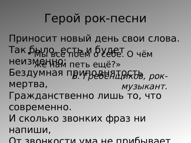 Герой рок-песни Приносит новый день свои слова. Так было, есть и будет неизменно: Бездумная приподнятость мертва, Гражданственно лишь то, что современно. И сколько звонких фраз ни напиши, От звонкости ума не прибывает. В эпоху становления души Гражданственно лишь то, что задевает… Рок-группа («Круиз») Мы все поём о себе. О чём же нам петь ещё?» Б. Гребенщиков, рок-музыкант. 