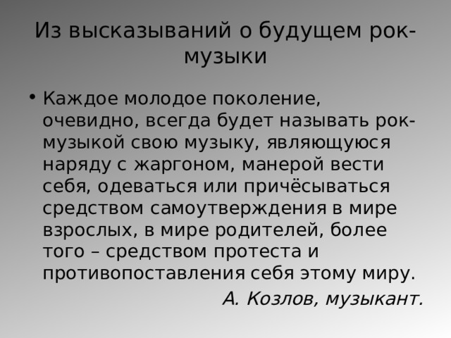 Из высказываний о будущем рок-музыки Каждое молодое поколение, очевидно, всегда будет называть рок-музыкой свою музыку, являющуюся наряду с жаргоном, манерой вести себя, одеваться или причёсываться средством самоутверждения в мире взрослых, в мире родителей, более того – средством протеста и противопоставления себя этому миру. А. Козлов, музыкант. 