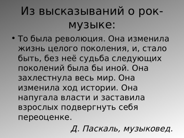Из высказываний о рок-музыке: То была революция. Она изменила жизнь целого поколения, и, стало быть, без неё судьба следующих поколений была бы иной. Она захлестнула весь мир. Она изменила ход истории. Она напугала власти и заставила взрослых подвергнуть себя переоценке. Д. Паскаль, музыковед. 
