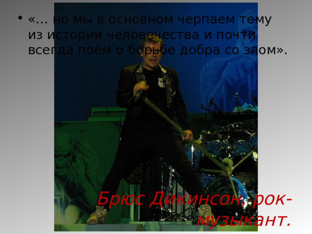«… но мы в основном черпаем тему из истории человечества и почти всегда поём о борьбе добра со злом».        Брюс Дикинсон, рок-музыкант. 