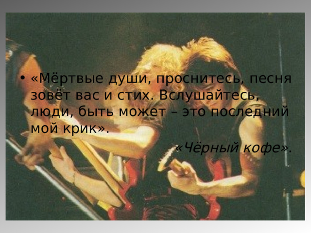 «Мёртвые души, проснитесь, песня зовёт вас и стих. Вслушайтесь, люди, быть может – это последний мой крик». «Чёрный кофе». 