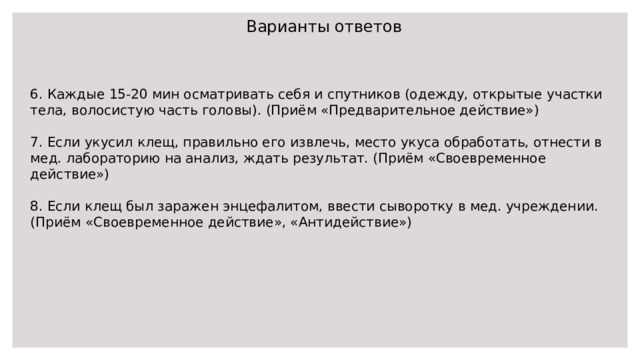 Варианты ответов 6. Каждые 15-20 мин осматривать себя и спутников (одежду, открытые участки тела, волосистую часть головы). (Приём «Предварительное действие») 7. Если укусил клещ, правильно его извлечь, место укуса обработать, отнести в мед. лабораторию на анализ, ждать результат. (Приём «Своевременное действие») 8. Если клещ был заражен энцефалитом, ввести сыворотку в мед. учреждении. (Приём «Своевременное действие», «Антидействие») 