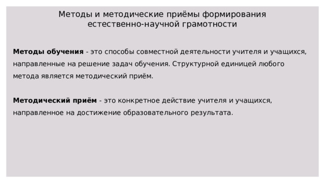 Методы и методические приёмы формирования естественно-научной грамотности Методы обучения - это способы совместной деятельности учителя и учащихся, направленные на решение задач обучения. Структурной единицей любого метода является методический приём. Методический приём - это конкретное действие учителя и учащихся, направленное на достижение образовательного результата. 
