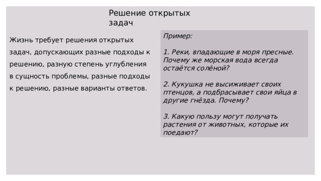 Решение открытых задач Пример: Жизнь требует решения открытых задач, допускающих разные подходы к решению, разную степень углубления в сущность проблемы, разные подходы к решению, разные варианты ответов.  1. Реки, впадающие в моря пресные. Почему же морская вода всегда остаётся солёной?  2. Кукушка не высиживает своих птенцов, а подбрасывает свои яйца в другие гнёзда. Почему?  3. Какую пользу могут получать растения от животных, которые их поедают? 