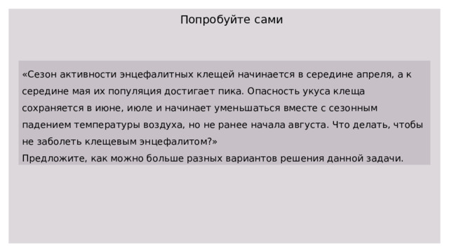 Попробуйте сами «Сезон активности энцефалитных клещей начинается в середине апреля, а к середине мая их популяция достигает пика. Опасность укуса клеща сохраняется в июне, июле и начинает уменьшаться вместе с сезонным падением температуры воздуха, но не ранее начала августа. Что делать, чтобы не заболеть клещевым энцефалитом?» Предложите, как можно больше разных вариантов решения данной задачи. 