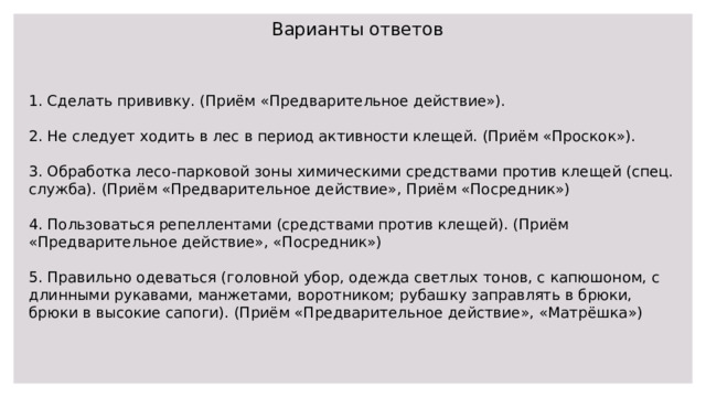 Варианты ответов 1. Сделать прививку. (Приём «Предварительное действие»). 2. Не следует ходить в лес в период активности клещей. (Приём «Проскок»). 3. Обработка лесо-парковой зоны химическими средствами против клещей (спец. служба). (Приём «Предварительное действие», Приём «Посредник») 4. Пользоваться репеллентами (средствами против клещей). (Приём «Предварительное действие», «Посредник») 5. Правильно одеваться (головной убор, одежда светлых тонов, с капюшоном, с длинными рукавами, манжетами, воротником; рубашку заправлять в брюки, брюки в высокие сапоги). (Приём «Предварительное действие», «Матрёшка») 