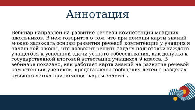 Аннотация Вебинар направлен на развитие речевой компетенции младших школьников. В нем говорится о том, что при помощи карты знаний можно заложить основы развития речевой компетенции у учащихся начальной школы, что позволит решить задачу подготовки каждого учащегося к успешной сдачи устного собеседования, как допуска к государственной итоговой аттестации учащихся 9 класса. В вебинаре показано, как работает карта знаний на развитие речевой компетенции учеников, представлены сообщения детей о разделах русского языка при помощи 