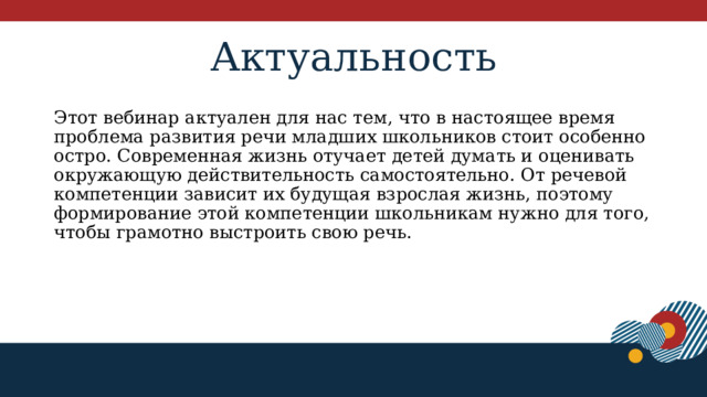 Актуальность Этот вебинар актуален для нас тем, что в настоящее время проблема развития речи младших школьников стоит особенно остро. Современная жизнь отучает детей думать и оценивать окружающую действительность самостоятельно. От речевой компетенции зависит их будущая взрослая жизнь, поэтому формирование этой компетенции школьникам нужно для того, чтобы грамотно выстроить свою речь. 1 
