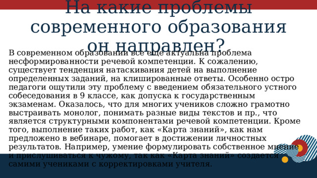 На какие проблемы современного образования он направлен?  В современном образовании все еще актуальна проблема несформированности речевой компетенции. К сожалению, существует тенденция натаскивания детей на выполнение определенных заданий, на клишированные ответы. Особенно остро педагоги ощутили эту проблему с введением обязательного устного собеседования в 9 классе, как допуска к государственным экзаменам. Оказалось, что для многих учеников сложно грамотно выстраивать монолог, понимать разные виды текстов и пр., что является структурными компонентами речевой компетенции. Кроме того, выполнение таких работ, как «Карта знаний», как нам предложено в вебинаре, помогает в достижении личностных результатов. Например, умение формулировать собственное мнение и прислушиваться к чужому, так как «Карта знаний» создается самими учениками с корректировками учителя. 1 