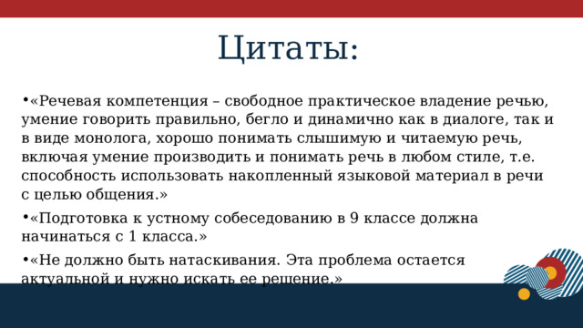 Цитаты: «Речевая компетенция – свободное практическое владение речью, умение говорить правильно, бегло и динамично как в диалоге, так и в виде монолога, хорошо понимать слышимую и читаемую речь, включая умение производить и понимать речь в любом стиле, т.е. способность использовать накопленный языковой материал в речи с целью общения.» «Подготовка к устному собеседованию в 9 классе должна начинаться с 1 класса.» «Не должно быть натаскивания. Эта проблема остается актуальной и нужно искать ее решение.» 1 