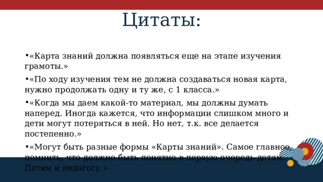 Цитаты:   «Карта знаний должна появляться еще на этапе изучения грамоты.» «По ходу изучения тем не должна создаваться новая карта, нужно продолжать одну и ту же, с 1 класса.» «Когда мы даем какой-то материал, мы должны думать наперед. Иногда кажется, что информации слишком много и дети могут потеряться в ней. Но нет, т.к. все делается постепенно.» «Могут быть разные формы «Карты знаний». Самое главное, помнить, что должно быть понятно в первую очередь детям. Детям и педагогу.» 1 