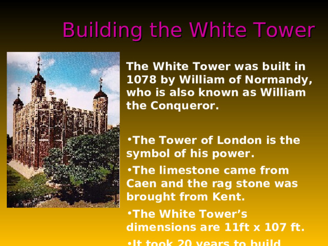 Building the White Tower The White Tower was built in 1078 by William of Normandy, who is also known as William the Conqueror.  The Tower of London is the symbol of his power . The limestone came from Caen and the rag stone was brought from Kent.  The White Tower’s dimensions are 11ft x 107 ft.  It took 20 years to build because some parts rise to about 100 ft in height and 15 ft in thickness . The Tower of London used to be a guardian and enforcer of the Royal Will, and now stands as the oldest palace, fortress and prison in Europe.  