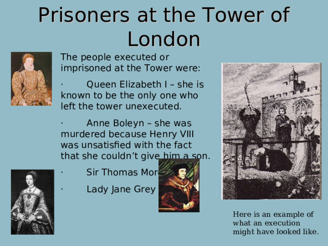 Prisoners at the Tower of London The people executed or imprisoned at the Tower were: ·        Queen Elizabeth I – she is known to be the only one who left the tower unexecuted. ·        Anne Boleyn – she was murdered because Henry VIII was unsatisfied with the fact that she couldn’t give him a son. ·        Sir Thomas More  ·        Lady Jane Grey Most of the prisoners were executed at the Bloody Tower, which used to be called the Garden Tower until two young boys were supposedly murdered there by their uncle, Richard, Duke of Gloucester who later turned into Richard III. Here is an example of what an execution might have looked like.  