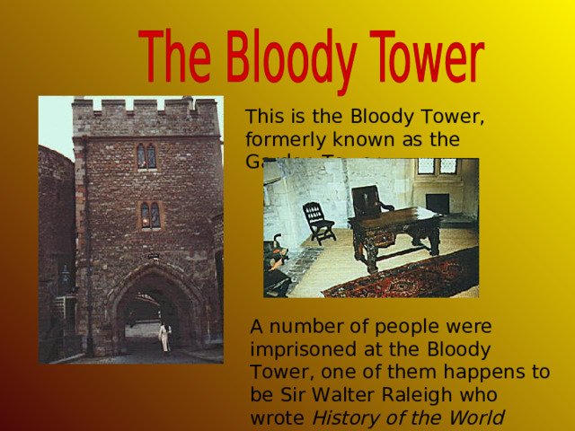 This is the Bloody Tower, formerly known as the Garden Tower. A number of people were imprisoned at the Bloody Tower, one of them happens to be Sir Walter Raleigh who wrote History of the World while being imprisoned there . 
