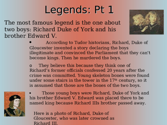Legends: Pt 1 The most famous legend is the one about two boys: Richard Duke of York and his brother Edward V.          According to Tudor historians, Richard, Duke of Gloucester invented a story declaring the boys illegitimate and convinced the Parliament that they can’t become kings. Then he murdered the boys. o      They believe this because they think one of Richard’s former officials confessed 20 years after the crime was committed. Young skeleton bones were found under some stairs in the tower in the 17 th century, so it is assumed that those are the bones of the two boys.          Those young boys were Richard, Duke of York and his brother Edward V. Edward was placed there to be named king because Richard IIIs brother passed away. According to the English Tradition, you have to spend your night at the Tower before your coronation, and Richard III pleaded for his nephew, Duke of York, to be accompanied by Edward V in the tower. Here is a photo of Richard, Duke of Gloucester, who was later crowned as Richard III.  