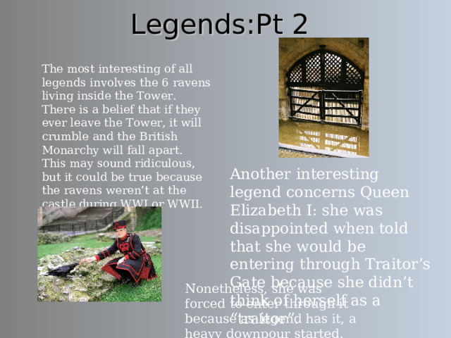 Legends:Pt 2 The most interesting of all legends involves the 6 ravens living inside the Tower.  There is a belief that if they ever leave the Tower, it will crumble and the British Monarchy will fall apart. This may sound ridiculous, but it could be true because the ravens weren’t at the castle during WWI or WWII. Another interesting legend concerns Queen Elizabeth I: she was disappointed when told that she would be entering through Traitor’s Gate because she didn’t think of herself as a “traitor”. Here is a photo of Traitor’s Gate, from which all prisoners went through. Nonetheless, she was forced to enter through it because as legend has it, a heavy downpour started.  