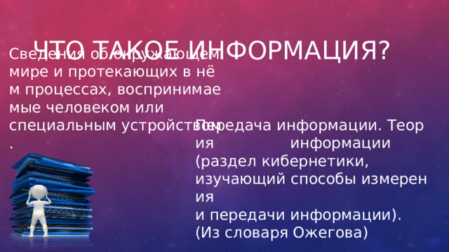 Что такое информация? Сведения об окружающем мире и протекающих в нём процессах, воспринимаемые человеком или специальным устройством. Передача информации. Теория  информации  (раздел кибернетики, изучающий способы измерения  и передачи информации). (Из словаря Ожегова) 