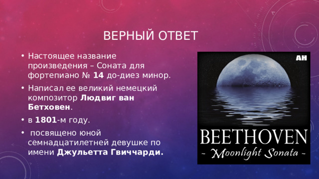 Верный ответ Настоящее название произведения – Соната для фортепиано №  14  до-диез минор. Написал ее великий немецкий композитор  Людвиг ван Бетховен . в  1801 -м году.   посвящено юной семнадцатилетней девушке по имени Джульетта Гвиччарди. 