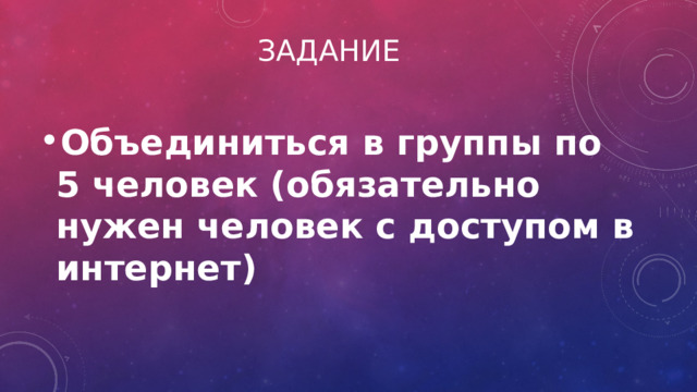 Задание Объединиться в группы по 5 человек (обязательно нужен человек с доступом в интернет) 