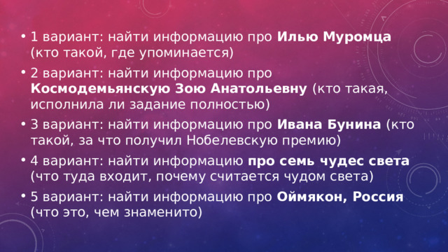 1 вариант: найти информацию про Илью Муромца (кто такой, где упоминается) 2 вариант: найти информацию про Космодемьянскую Зою Анатольевну (кто такая, исполнила ли задание полностью) 3 вариант: найти информацию про Ивана Бунина (кто такой, за что получил Нобелевскую премию) 4 вариант: найти информацию про семь чудес света (что туда входит, почему считается чудом света) 5 вариант: найти информацию про Оймякон, Россия (что это, чем знаменито) 