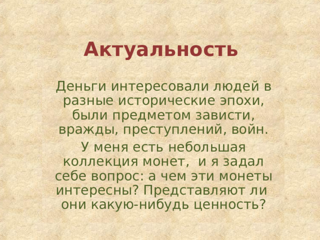 Актуальность Деньги интересовали людей в разные исторические эпохи, были предметом зависти, вражды, преступлений, войн. У меня есть небольшая коллекция монет, и я задал себе вопрос: а чем эти монеты интересны? Представляют ли они какую-нибудь ценность? 
