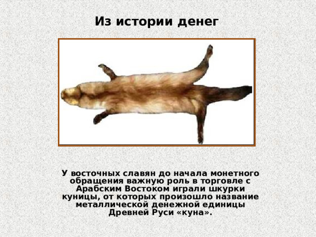 Из истории денег У восточных славян до начала монетного обращения важную роль в торговле с Арабским Востоком играли шкурки куницы, от которых произошло название металлической денежной единицы Древней Руси «куна».  