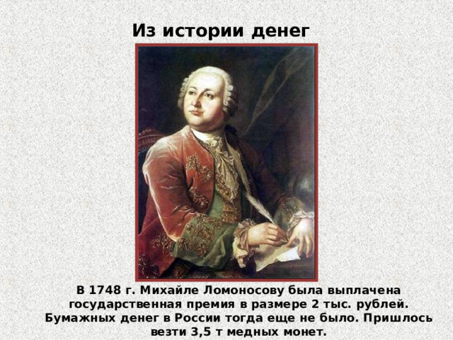 Из истории денег В 1748 г. Михайле Ломоносову была выплачена государственная премия в размере 2 тыс. рублей. Бумажных денег в России тогда еще не было. Пришлось везти 3,5 т медных монет.  