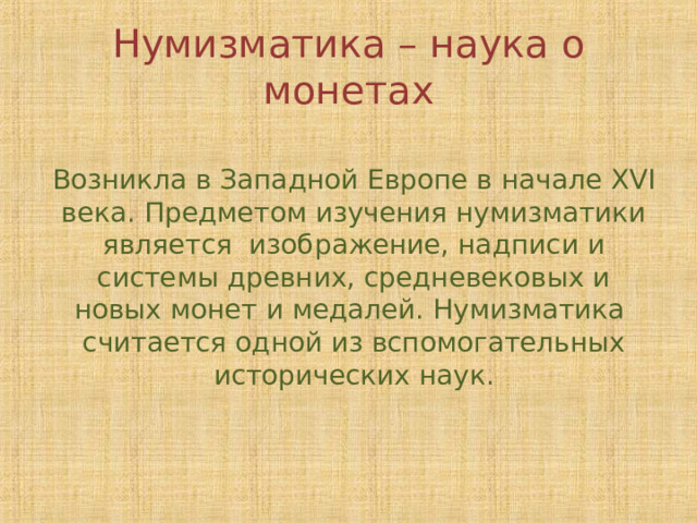 Нумизматика – наука о монетах Возникла в Западной Европе в начале XVI века. Предметом изучения нумизматики является изображение, надписи и системы древних, средневековых и новых монет и медалей. Нумизматика считается одной из вспомогательных исторических наук. 