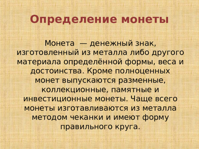 Определение монеты Монета  — денежный знак, изготовленный из металла либо другого материала определённой формы, веса и достоинства. Кроме полноценных монет выпускаются разменные, коллекционные, памятные и инвестиционные монеты. Чаще всего монеты изготавливаются из металла методом чеканки и имеют форму правильного круга. 