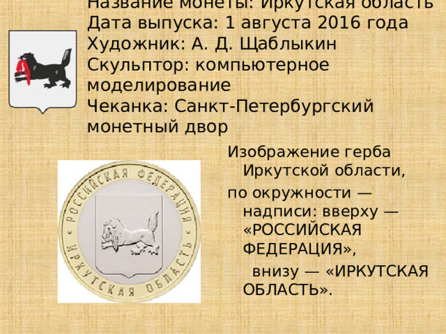 Название монеты: Иркутская область  Дата выпуска: 1 августа 2016 года  Художник: А. Д. Щаблыкин  Скульптор: компьютерное моделирование  Чеканка: Санкт-Петербургский монетный двор Изображение герба Иркутской области, по окружности — надписи: вверху — «РОССИЙСКАЯ ФЕДЕРАЦИЯ»,  внизу — «ИРКУТСКАЯ ОБЛАСТЬ». 