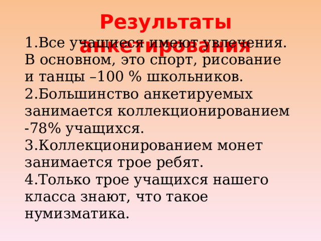 Результаты анкетирования 1.Все учащиеся имеют увлечения. В основном, это спорт, рисование и танцы –100 % школьников. 2.Большинство анкетируемых занимается коллекционированием -78% учащихся. 3.Коллекционированием монет занимается трое ребят. 4.Только трое учащихся нашего класса знают, что такое нумизматика. 