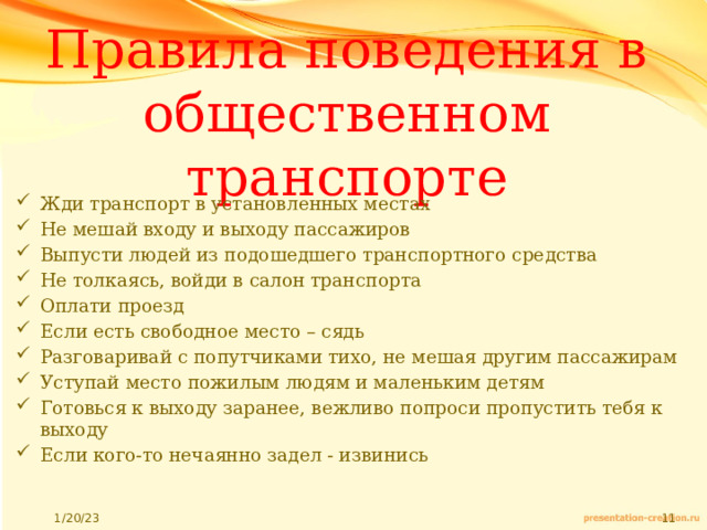 Правила поведения в общественном транспорте Жди транспорт в установленных местах Не мешай входу и выходу пассажиров Выпусти людей из подошедшего транспортного средства Не толкаясь, войди в салон транспорта Оплати проезд Если есть свободное место – сядь Разговаривай с попутчиками тихо, не мешая другим пассажирам Уступай место пожилым людям и маленьким детям Готовься к выходу заранее, вежливо попроси пропустить тебя к выходу Если кого-то нечаянно задел - извинись 