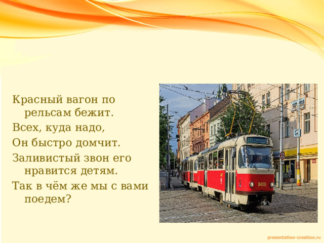 Красный вагон по рельсам бежит. Всех, куда надо, Он быстро домчит. Заливистый звон его нравится детям. Так в чём же мы с вами поедем? 