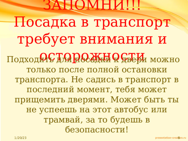 ЗАПОМНИ!!!  Посадка в транспорт требует внимания и осторожности Подходить для посадки к двери можно только после полной остановки транспорта. Не садись в транспорт в последний момент, тебя может прищемить дверями. Может быть ты не успеешь на этот автобус или трамвай, за то будешь в безопасности! 