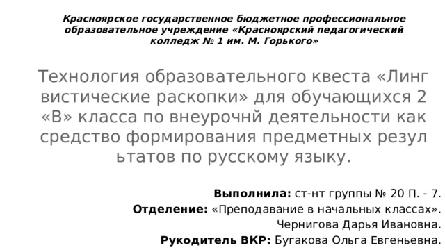 Красноярское государственное бюджетное профессиональное образовательное учреждение «Красноярский педагогический колледж № 1 им. М. Горького» Технология образовательного квеста «Лингвистические раскопки» для обучающихся 2 «В» класса по внеурочнй деятельности как средство формирования предметных результатов по русскому языку. Выполнила: ст-нт группы № 20 П. - 7. Отделение: «Преподавание в начальных классах». Чернигова Дарья Ивановна. Рукодитель ВКР: Бугакова Ольга Евгеньевна. 