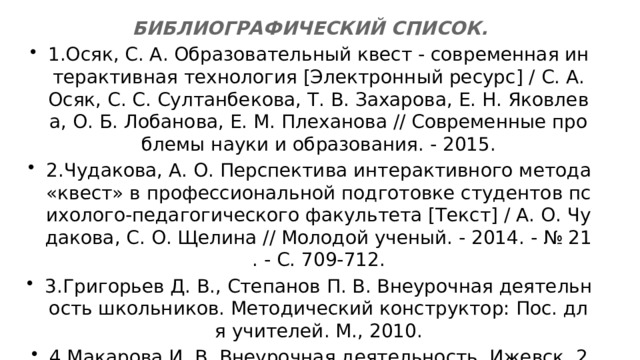 БИБЛИОГРАФИЧЕСКИЙ СПИСОК. 1.Осяк, С. А. Образовательный квест - современная интерактивная технология [Электронный ресурс] / С. А. Осяк, С. С. Султанбекова, Т. В. Захарова, Е. Н. Яковлева, О. Б. Лобанова, Е. М. Плеханова // Современные проблемы науки и образования. - 2015. 2.Чудакова, А. О. Перспектива интерактивного метода «квест» в профессиональной подготовке студентов психолого-педагогического факультета [Текст] / А. О. Чудакова, С. О. Щелина // Молодой ученый. - 2014. - № 21. - С. 709-712. 3.Григорьев Д. В., Степанов П. В. Внеурочная деятельность школьников. Методический конструктор: Пос. для учителей. М., 2010. 4.Макарова И. В. Внеурочная деятельность. Ижевск, 2012. 