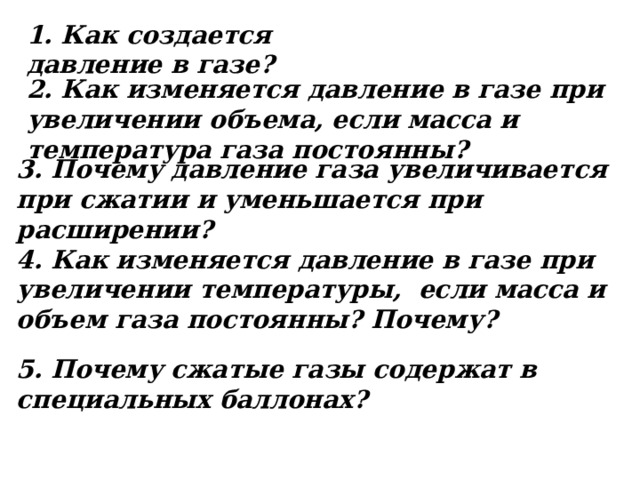 1. Как создается давление в газе? 2. Как изменяется давление в газе при увеличении объема, если масса и температура газа постоянны? 3. Почему давление газа увеличивается при сжатии и уменьшается при расширении? 4. Как изменяется давление в газе при увеличении температуры, если масса и объем газа постоянны? Почему? 5. Почему сжатые газы содержат в специальных баллонах? 