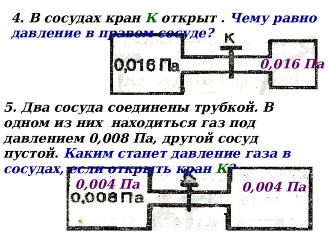 4. В сосудах кран К открыт . Чему равно давление в правом сосуде? 0,016 Па 5. Два сосуда соединены трубкой. В одном из них находиться газ под давлением 0,008 Па, другой сосуд пустой. Каким станет давление газа в сосудах, если открыть кран К ? 0,004 Па 0,004 Па 