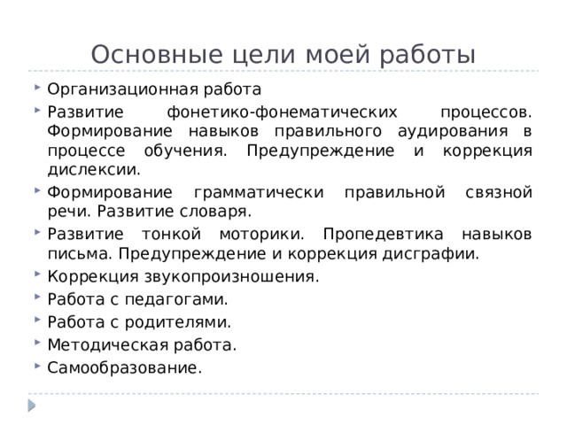 Основные цели моей работы Организационная работа Развитие фонетико-фонематических процессов. Формирование навыков правильного аудирования в процессе обучения. Предупреждение и коррекция дислексии. Формирование грамматически правильной связной речи. Развитие словаря. Развитие тонкой моторики. Пропедевтика навыков письма. Предупреждение и коррекция дисграфии. Коррекция звукопроизношения. Работа с педагогами. Работа с родителями. Методическая работа. Самообразование. 
