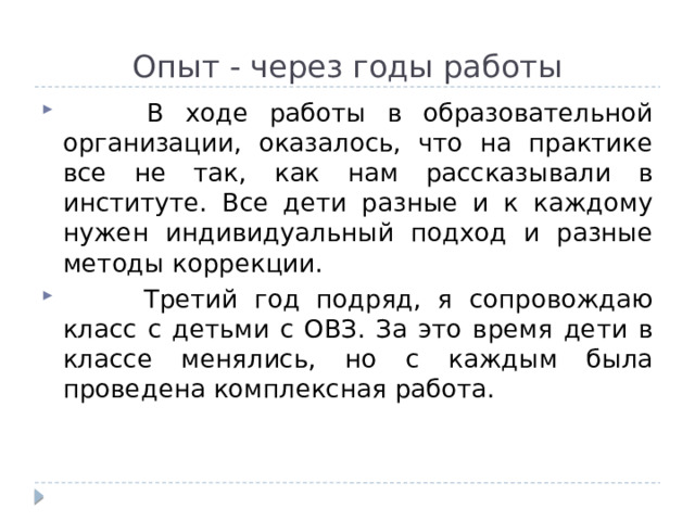 Опыт - через годы работы  В ходе работы в образовательной организации, оказалось, что на практике все не так, как нам рассказывали в институте. Все дети разные и к каждому нужен индивидуальный подход и разные методы коррекции.  Третий год подряд, я сопровождаю класс с детьми с ОВЗ. За это время дети в классе менялись, но с каждым была проведена комплексная работа. 