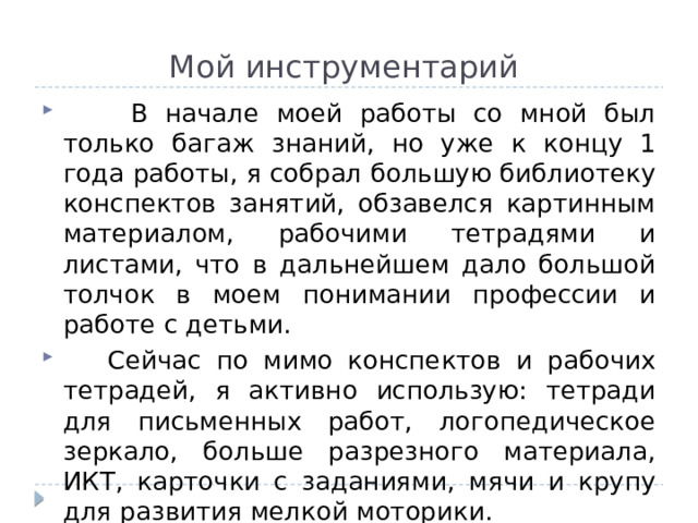 Мой инструментарий  В начале моей работы со мной был только багаж знаний, но уже к концу 1 года работы, я собрал большую библиотеку конспектов занятий, обзавелся картинным материалом, рабочими тетрадями и листами, что в дальнейшем дало большой толчок в моем понимании профессии и работе с детьми.  Сейчас по мимо конспектов и рабочих тетрадей, я активно использую: тетради для письменных работ, логопедическое зеркало, больше разрезного материала, ИКТ, карточки с заданиями, мячи и крупу для развития мелкой моторики. 