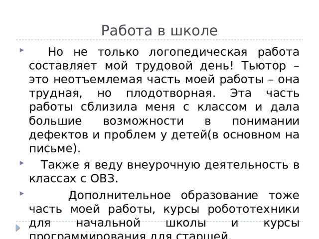 Работа в школе  Но не только логопедическая работа составляет мой трудовой день! Тьютор – это неотъемлемая часть моей работы – она трудная, но плодотворная. Эта часть работы сблизила меня с классом и дала большие возможности в понимании дефектов и проблем у детей(в основном на письме).  Также я веду внеурочную деятельность в классах с ОВЗ.  Дополнительное образование тоже часть моей работы, курсы робототехники для начальной школы и курсы программирования для старшей. 