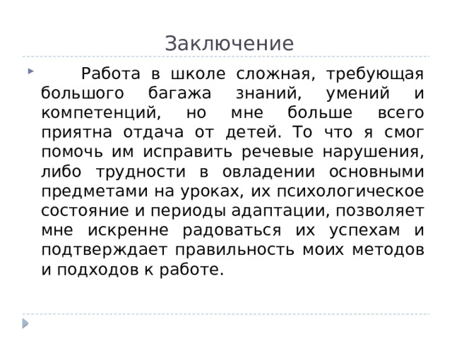  Заключение  Работа в школе сложная, требующая большого багажа знаний, умений и компетенций, но мне больше всего приятна отдача от детей. То что я смог помочь им исправить речевые нарушения, либо трудности в овладении основными предметами на уроках, их психологическое состояние и периоды адаптации, позволяет мне искренне радоваться их успехам и подтверждает правильность моих методов и подходов к работе. 