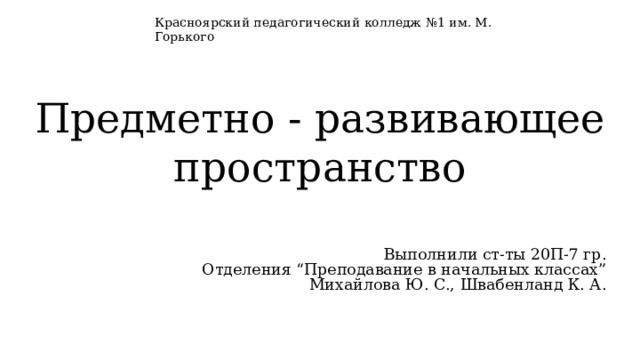 Красноярский педагогический колледж №1 им. М. Горького Предметно - развивающее пространство Выполнили ст-ты 20П-7 гр. Отделения “Преподавание в начальных классах” Михайлова Ю. С., Швабенланд К. А. 