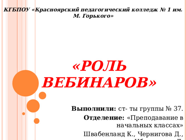 КГБПОУ «Красноярский педагогический колледж № 1 им. М. Горького» «Роль вебинаров» Выполнили: ст- ты группы № 37. Отделение: «Преподавание в начальных классах» Швабенланд К., Чернигова Д., Ибрагимова Л. 