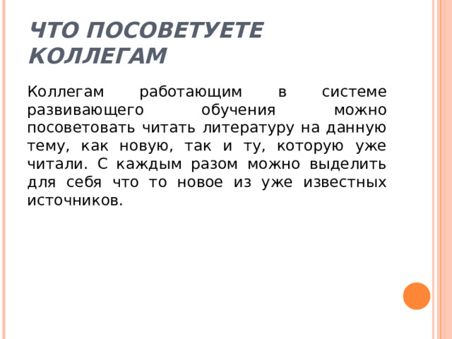 Что посоветуете коллегам Коллегам работающим в системе развивающего обучения можно посоветовать читать литературу на данную тему, как новую, так и ту, которую уже читали. С каждым разом можно выделить для себя что то новое из уже известных источников. 