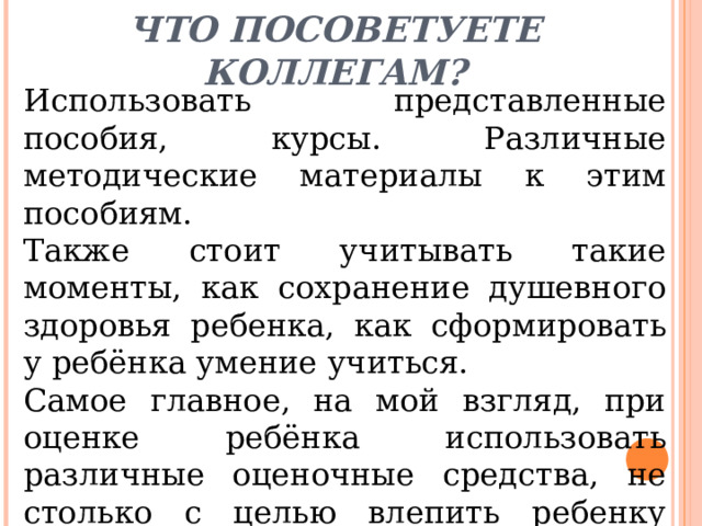 Что посоветуете коллегам?   Использовать представленные пособия, курсы. Различные методические материалы к этим пособиям. Также стоит учитывать такие моменты, как сохранение душевного здоровья ребенка, как сформировать у ребёнка умение учиться. Самое главное, на мой взгляд, при оценке ребёнка использовать различные оценочные средства, не столько с целью влепить ребенку отметку, сколько для коррекции преподавания. 