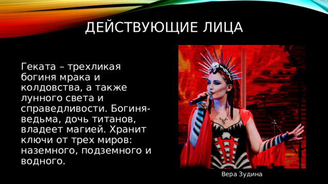 Действующие лица Геката – трехликая богиня мрака и колдовства, а также лунного света и справедливости. Богиня-ведьма, дочь титанов, владеет магией. Хранит ключи от трех миров: наземного, подземного и водного. Вера Зудина 